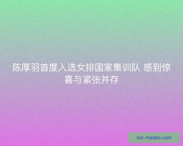 陈厚羽首度入选女排国家集训队 感到惊喜与紧张并存