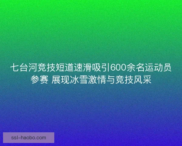 七台河竞技短道速滑吸引600余名运动员参赛 展现冰雪激情与竞技风采