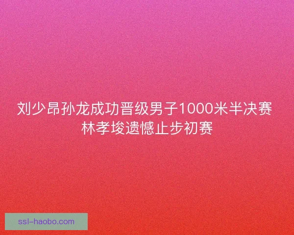 刘少昂孙龙成功晋级男子1000米半决赛 林孝埈遗憾止步初赛