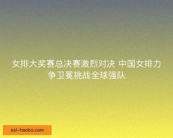 女排大奖赛总决赛激烈对决 中国女排力争卫冕挑战全球强队
